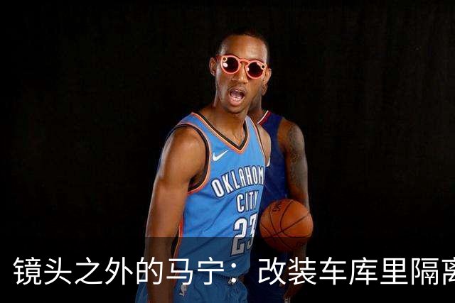 镜头之外的马宁：改装车库里隔离训练 处事谨慎寂寞坚守